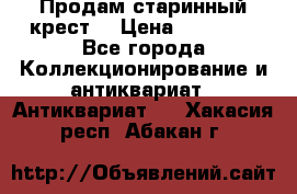 Продам старинный крест  › Цена ­ 20 000 - Все города Коллекционирование и антиквариат » Антиквариат   . Хакасия респ.,Абакан г.